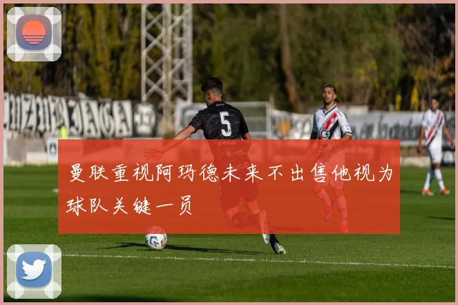 曼联重视阿玛德未来不出售他视为球队关键一员