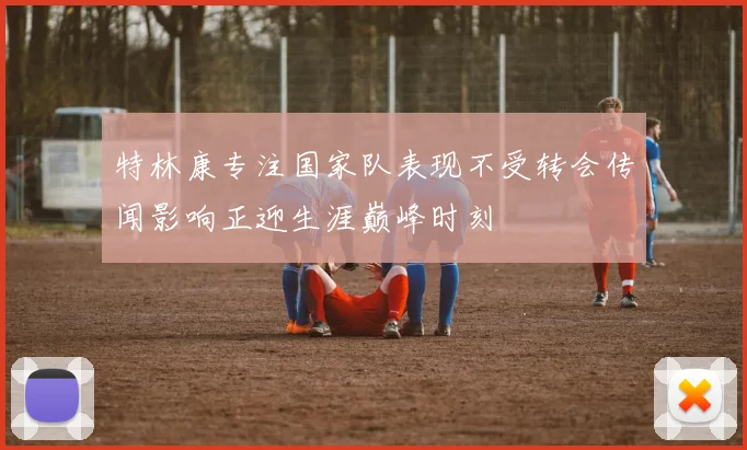 特林康专注国家队表现不受转会传闻影响正迎生涯巅峰时刻