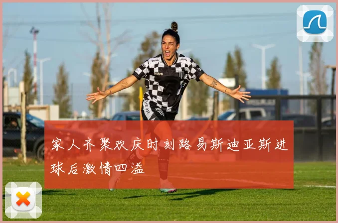 家人齐聚欢庆时刻路易斯迪亚斯进球后激情四溢