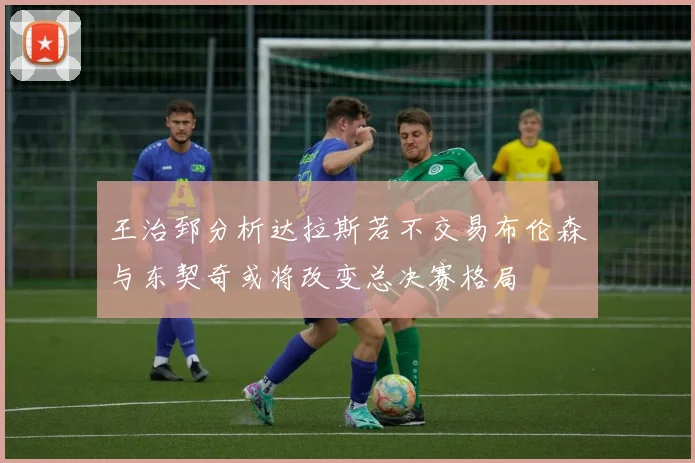 王治郅分析达拉斯若不交易布伦森与东契奇或将改变总决赛格局