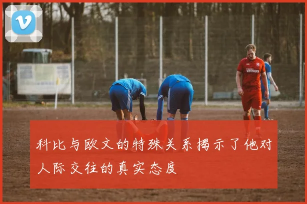 科比与欧文的特殊关系揭示了他对人际交往的真实态度