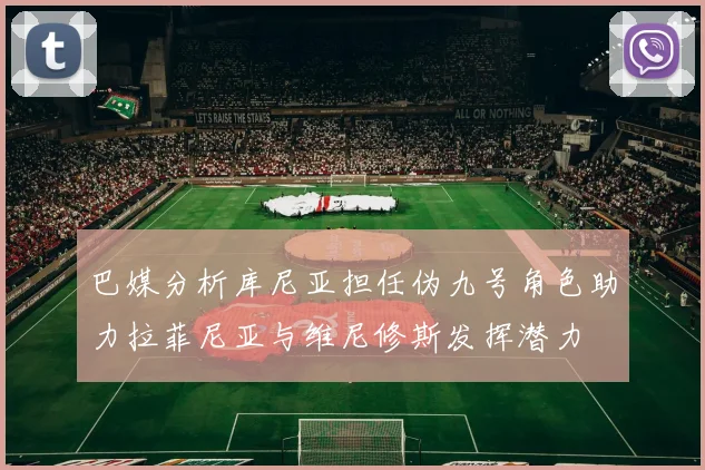 巴媒分析库尼亚担任伪九号角色助力拉菲尼亚与维尼修斯发挥潜力
