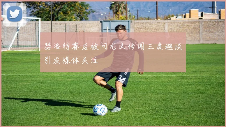 瑟洛特赛后被问尤文传闻三度避谈引发媒体关注