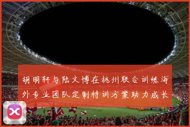 胡明轩与陆文博在杭州联合训练海外专业团队定制特训方案助力成长