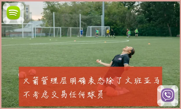 火箭管理层明确表态除了文班亚马不考虑交易任何球员