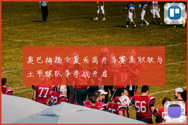 奥巴梅扬今夏或离开马赛美职联与土甲球队争夺战开启