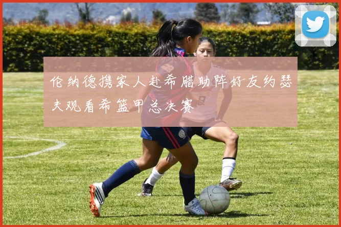 伦纳德携家人赴希腊助阵好友约瑟夫观看希篮甲总决赛