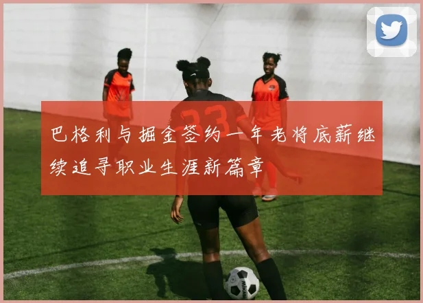 巴格利与掘金签约一年老将底薪继续追寻职业生涯新篇章